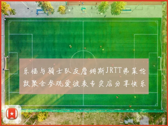 乐福与骑士队友詹姆斯JRTT弗莱伦敦聚会参观爱彼表专卖店分享快乐时光