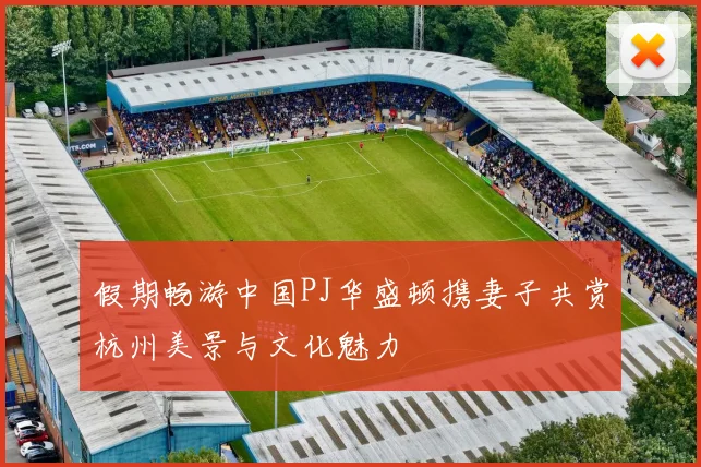 假期畅游中国PJ华盛顿携妻子共赏杭州美景与文化魅力