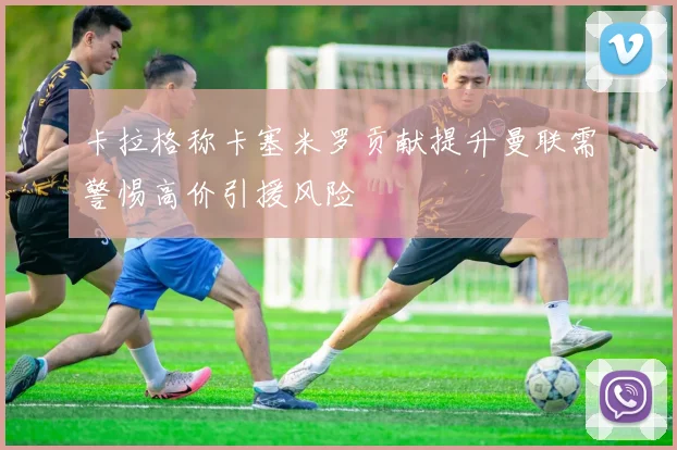 卡拉格称卡塞米罗贡献提升曼联需警惕高价引援风险