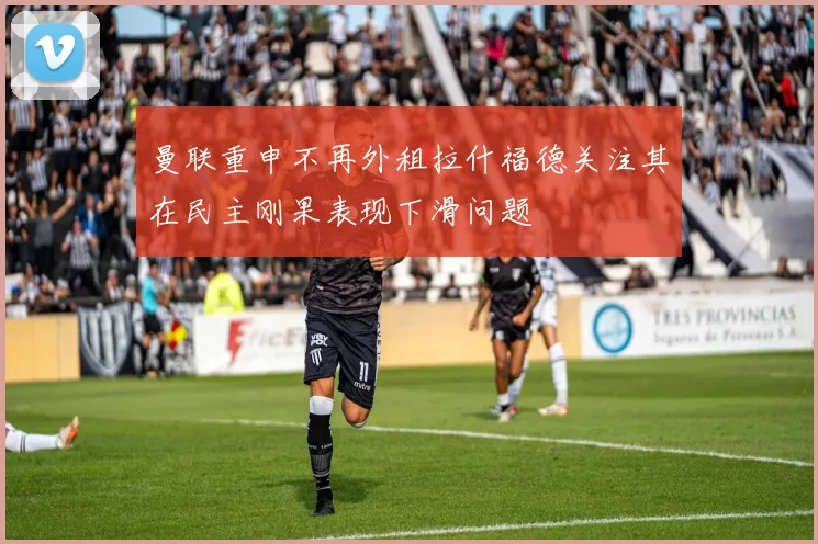 曼联重申不再外租拉什福德关注其在民主刚果表现下滑问题