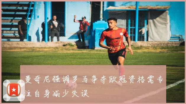 曼奇尼强调罗马争夺欧冠资格需专注自身减少失误