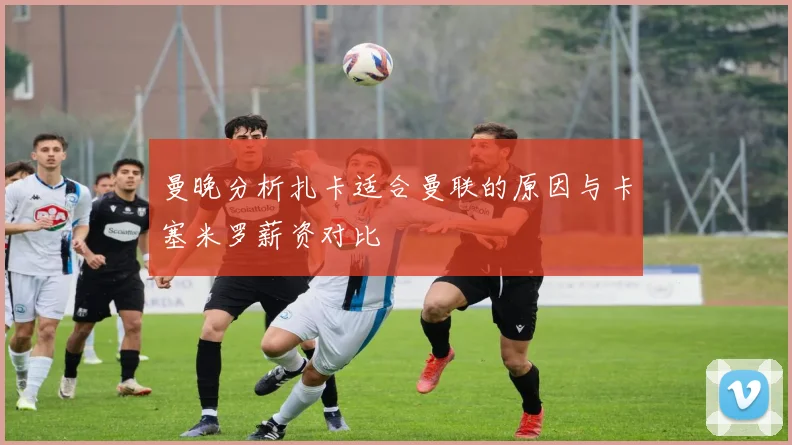 曼晚分析扎卡适合曼联的原因与卡塞米罗薪资对比