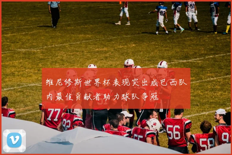 维尼修斯世界杯表现突出成巴西队内最佳贡献者助力球队争冠