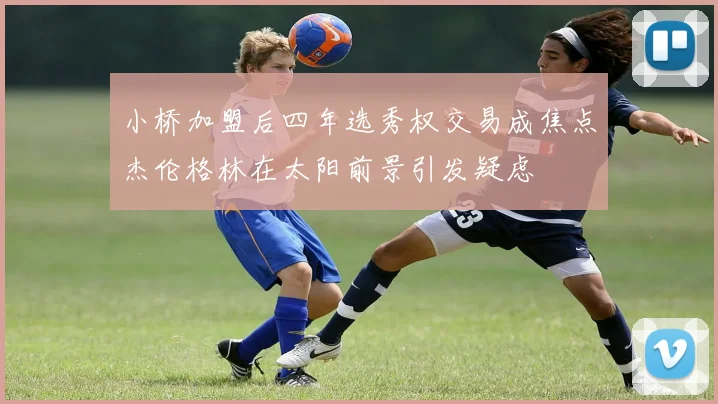 小桥加盟后四年选秀权交易成焦点杰伦格林在太阳前景引发疑虑