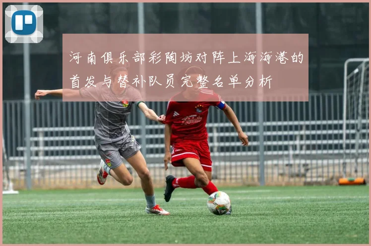 河南俱乐部彩陶坊对阵上海海港的首发与替补队员完整名单分析