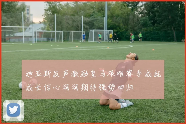 迪亚斯发声激励皇马艰难赛季成就成长信心满满期待强势回归