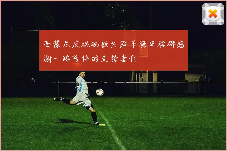 西蒙尼庆祝执教生涯千场里程碑感谢一路陪伴的支持者们